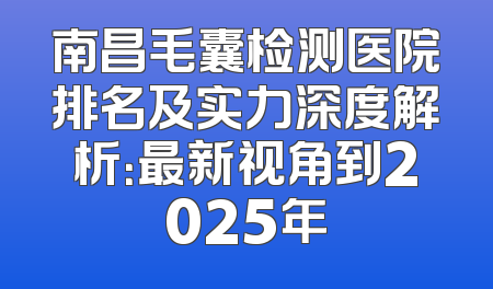 南昌毛囊检测医院排名及实力深度解析：最新视角到2025年