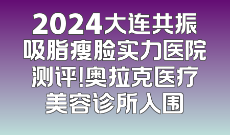 2024大连共振吸脂瘦脸实力医院测评！奥拉克医疗美容诊所入围