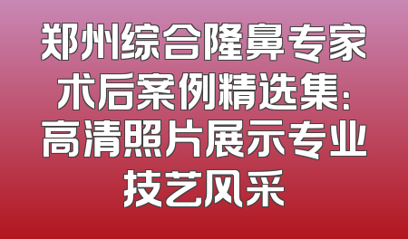郑州综合隆鼻专家术后案例精选集：高清照片展示专业技艺风采