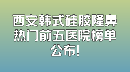 西安韩式硅胶隆鼻热门前五医院榜单公布！