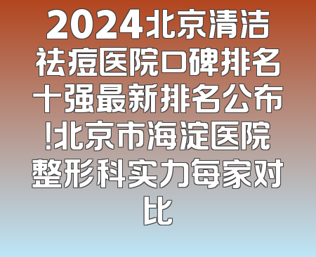 2024北京清洁祛痘医院口碑排名十强最新排名公布！北京市海淀医院整形科实力每家对比