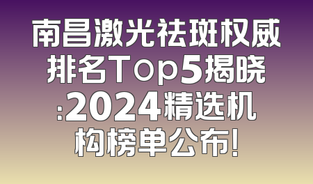 南昌激光祛斑权威排名Top5揭晓：2024精选机构榜单公布！