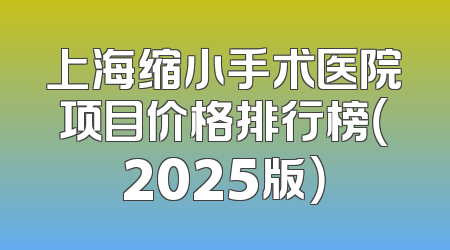 上海缩小手术医院项目价格排行榜（2025版）