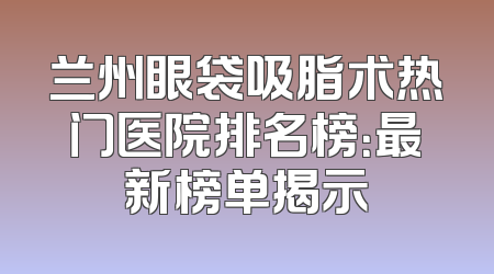 兰州眼袋吸脂术热门医院排名榜：最新榜单揭示
