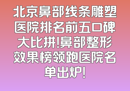 北京鼻部线条雕塑医院排名前五口碑大比拼！鼻部整形效果榜领跑医院名单出炉！