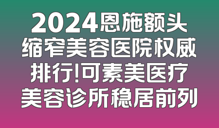 2024恩施额头缩窄美容医院权威排行！可素美医疗美容诊所稳居前列