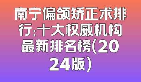 南宁偏颌矫正术排行：十大权威机构最新排名榜（2024版）