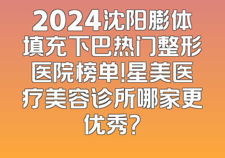 2024沈阳膨体填充下巴热门整形医院榜单！星美医疗美容诊所哪家更优秀？