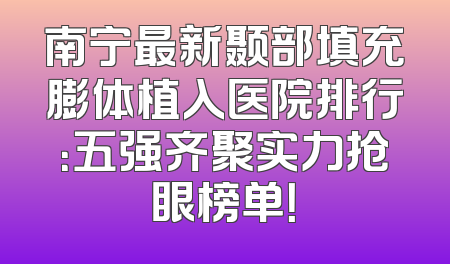 南宁最新颞部填充膨体植入医院排行：五强齐聚实力抢眼榜单！