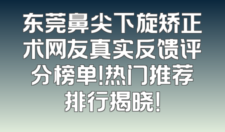 东莞鼻尖下旋矫正术网友真实反馈评分榜单！热门推荐排行揭晓！