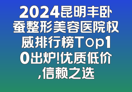 2024昆明丰卧蚕整形美容医院权威排行榜Top10出炉！优质低价，信赖之选