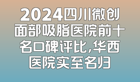 2024四川微创面部吸脂医院前十名口碑评比，华西医院实至名归