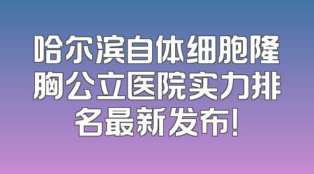 哈尔滨自体细胞隆胸公立医院实力排名最新发布！