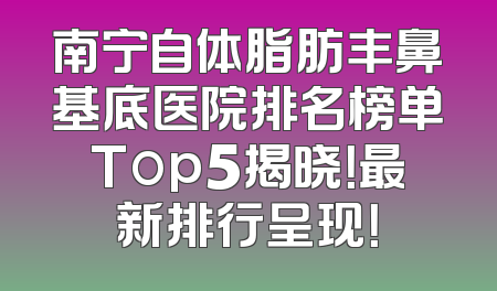 南宁自体脂肪丰鼻基底医院排名榜单Top5揭晓！最新排行呈现！