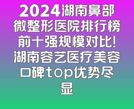 2024湖南鼻部微整形医院排行榜前十强规模对比！湖南容艺医疗美容口碑top优势尽显