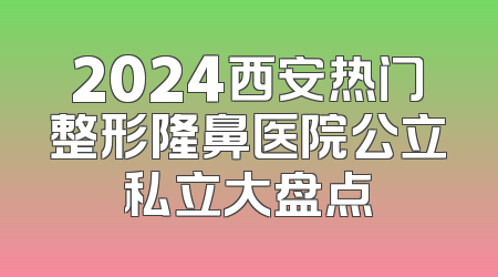 2024西安热门整形隆鼻医院公立私立大盘点