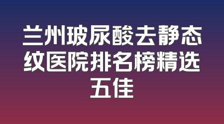 兰州玻尿酸去静态纹医院排名榜精选五佳