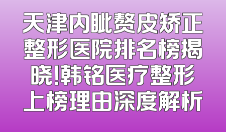 天津内眦赘皮矫正整形医院排名榜揭晓！韩铭医疗整形上榜理由深度解析