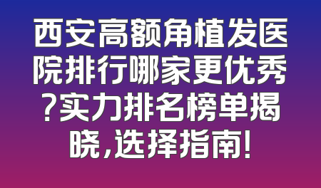 西安高额角植发医院排行哪家更优秀？实力排名榜单揭晓，选择指南！