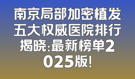 南京局部加密植发五大权威医院排行揭晓：最新榜单2025版！