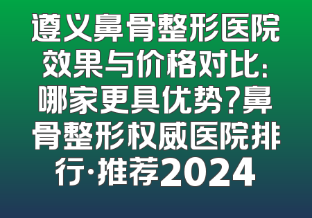 遵义鼻骨整形医院效果与价格对比：哪家更具优势？鼻骨整形权威医院排行·推荐2024