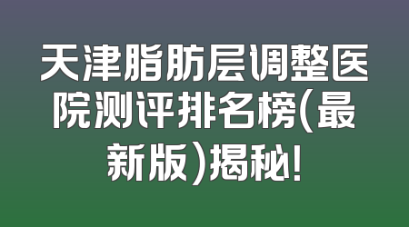 天津脂肪层调整医院测评排名榜（最新版）揭秘！