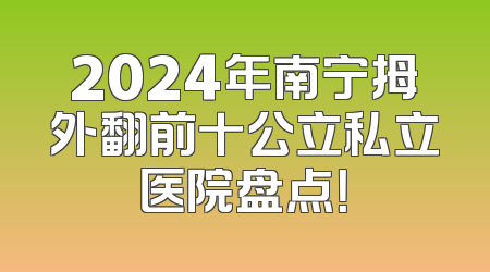 2024年南宁拇外翻前十公立私立医院盘点！