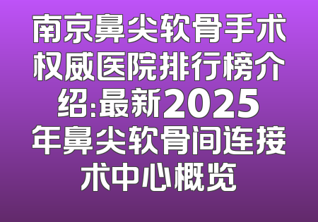 南京鼻尖软骨手术权威医院排行榜介绍：最新2025年鼻尖软骨间连接术中心概览