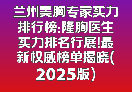 兰州美胸专家实力排行榜：隆胸医生实力排名行展！最新权威榜单揭晓（2025版）