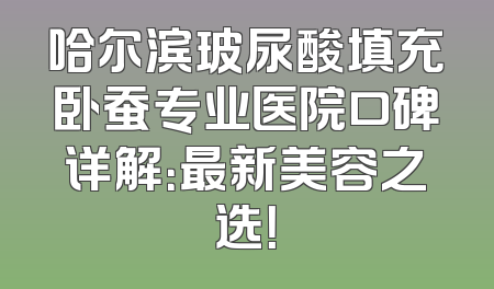 哈尔滨玻尿酸填充卧蚕专业医院口碑详解：最新美容之选！