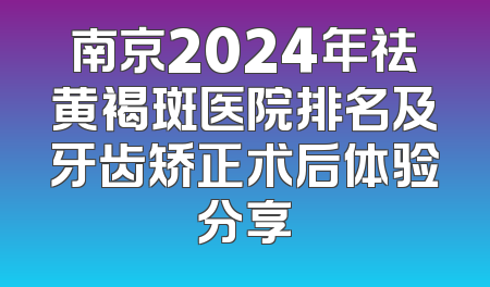 南京2024年祛黄褐斑医院排名及牙齿矫正术后体验分享