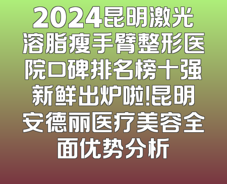 2024昆明激光溶脂瘦手臂整形医院口碑排名榜十强新鲜出炉啦！昆明安德丽医疗美容全面优势分析