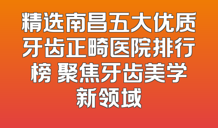 精选南昌五大优质牙齿正畸医院排行榜 聚焦牙齿美学新领域
