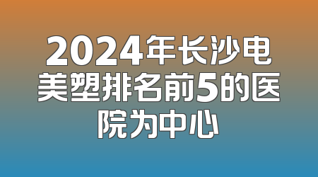 2024年长沙电美塑排名前5的医院为中心
