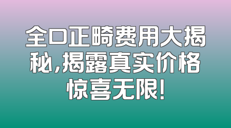 全口正畸费用大揭秘，揭露真实价格惊喜无限！