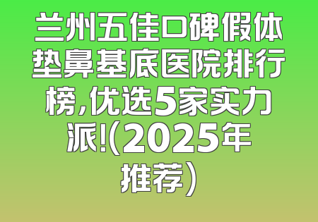 兰州五佳口碑假体垫鼻基底医院排行榜，优选5家实力派！(2025年推荐)