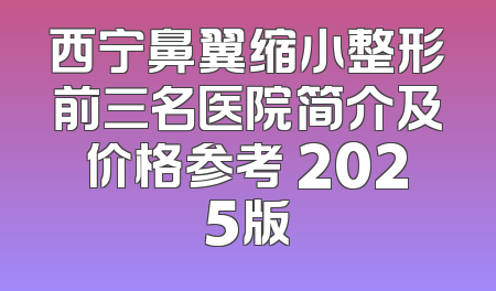 西宁鼻翼缩小整形前三名医院简介及价格参考 2025版