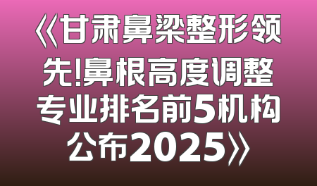 《甘肃鼻梁整形领先！鼻根高度调整专业排名前5机构公布2025》