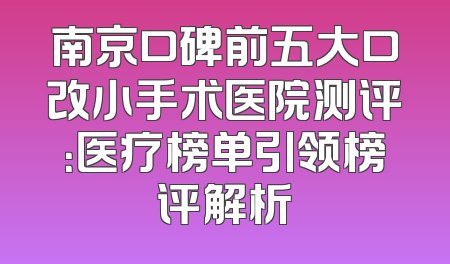 南京口碑前五大口改小手术医院测评：医疗榜单引领榜评解析
