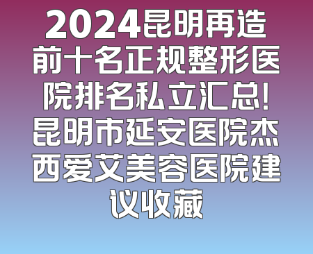 2024昆明再造前十名正规整形医院排名私立汇总！昆明市延安医院杰西爱艾美容医院建议收藏