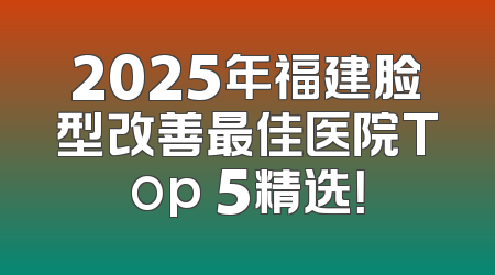 2025年福建脸型改善最佳医院Top 5精选！