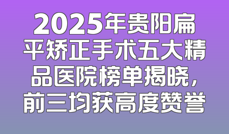 2025年贵阳扁平矫正手术五大精品医院榜单揭晓，前三均获高度赞誉