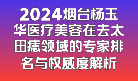 2024烟台杨玉华医疗美容在去太田痣领域的专家排名与权威度解析