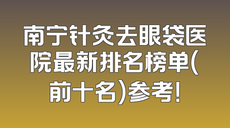 南宁针灸去眼袋医院最新排名榜单（前十名）参考！