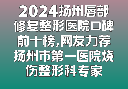 2024扬州唇部修复整形医院口碑前十榜，网友力荐扬州市第一医院烧伤整形科专家