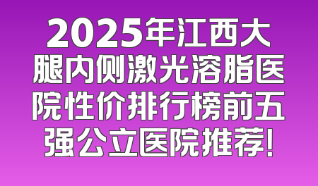 2025年江西大腿内侧激光溶脂医院性价排行榜前五强公立医院推荐！