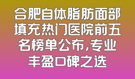 合肥自体脂肪面部填充热门医院前五名榜单公布，专业丰盈口碑之选