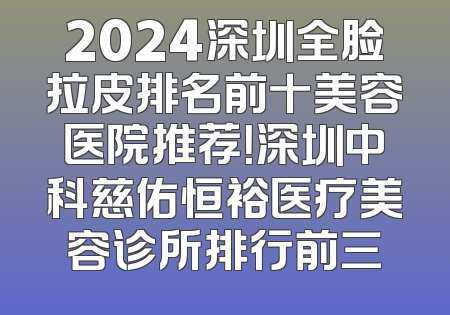 2024深圳全脸拉皮排名前十美容医院推荐！深圳中科慈佑恒裕医疗美容诊所排行前三