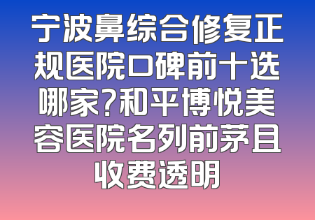 宁波鼻综合修复正规医院口碑前十选哪家？和平博悦美容医院名列前茅且收费透明