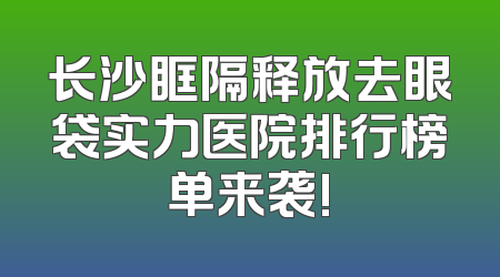 长沙眶隔释放去眼袋实力医院排行榜单来袭!